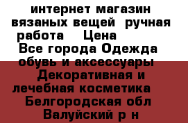 интернет-магазин вязаных вещей, ручная работа! › Цена ­ 1 700 - Все города Одежда, обувь и аксессуары » Декоративная и лечебная косметика   . Белгородская обл.,Валуйский р-н